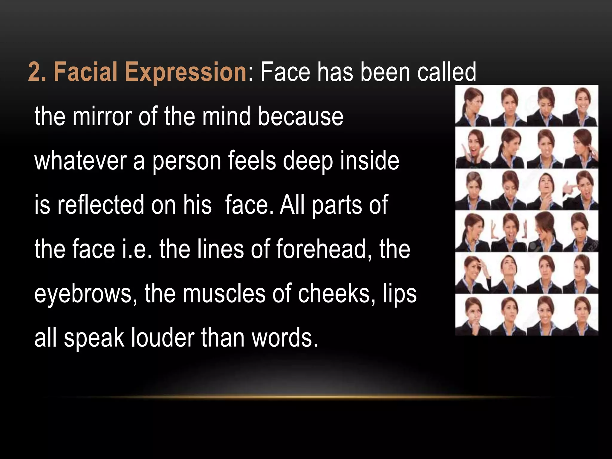 2. Facial Expression: Face has been called
the mirror of the mind because
whatever a person feels deep inside
is reflected on his face. All parts of
the face i.e. the lines of forehead, the
eyebrows, the muscles of cheeks, lips
all speak louder than words.
 