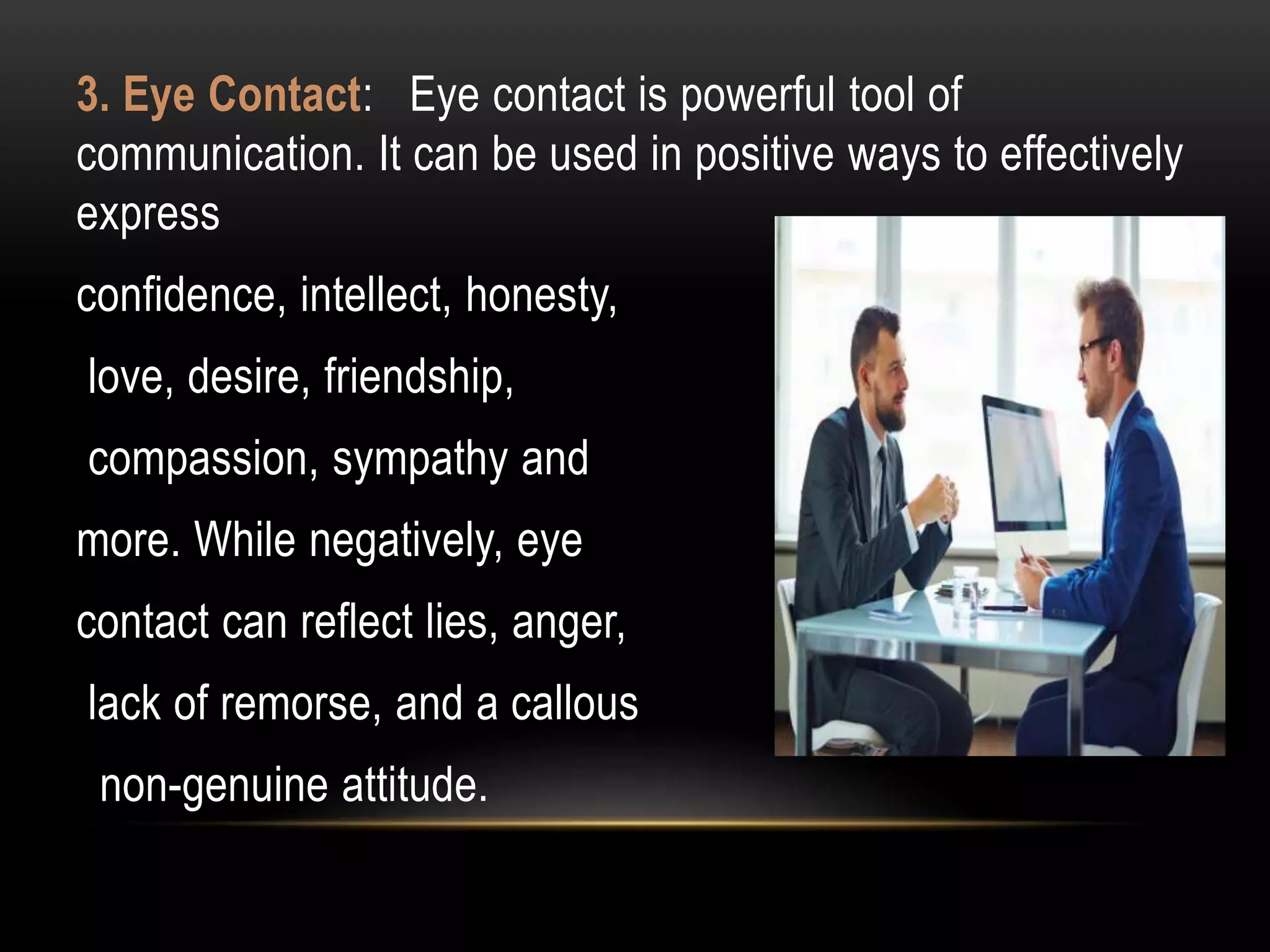 3. Eye Contact: Eye contact is powerful tool of
communication. It can be used in positive ways to effectively
express
confidence, intellect, honesty,
love, desire, friendship,
compassion, sympathy and
more. While negatively, eye
contact can reflect lies, anger,
lack of remorse, and a callous
non-genuine attitude.
 