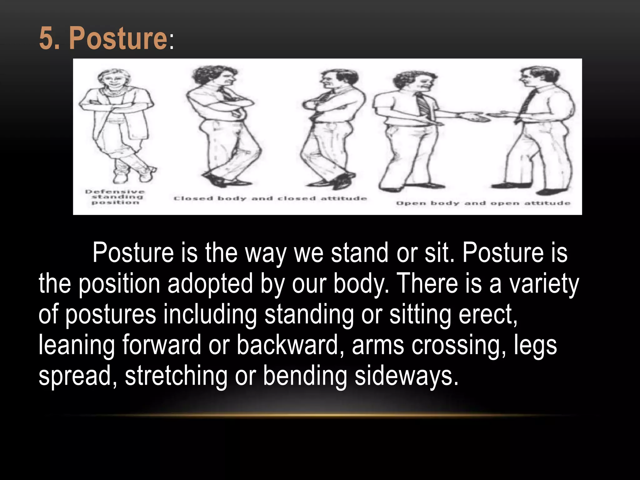 5. Posture:
Posture is the way we stand or sit. Posture is
the position adopted by our body. There is a variety
of postures including standing or sitting erect,
leaning forward or backward, arms crossing, legs
spread, stretching or bending sideways.
 
