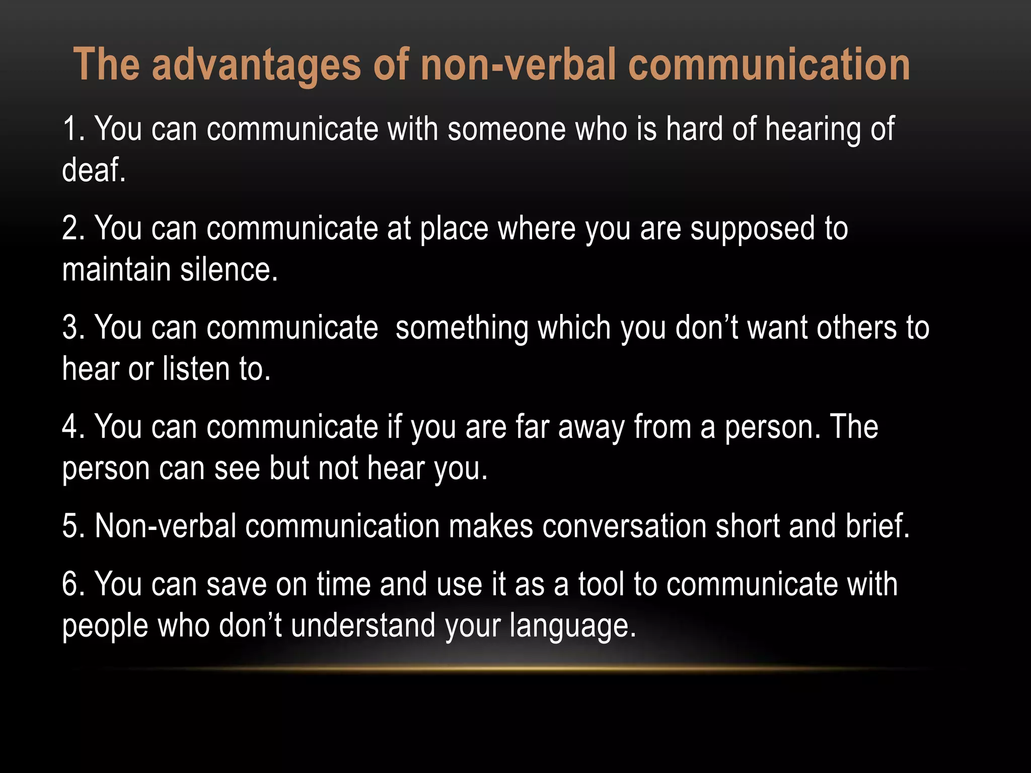 The advantages of non-verbal communication
1. You can communicate with someone who is hard of hearing of
deaf.
2. You can communicate at place where you are supposed to
maintain silence.
3. You can communicate something which you don’t want others to
hear or listen to.
4. You can communicate if you are far away from a person. The
person can see but not hear you.
5. Non-verbal communication makes conversation short and brief.
6. You can save on time and use it as a tool to communicate with
people who don’t understand your language.
 