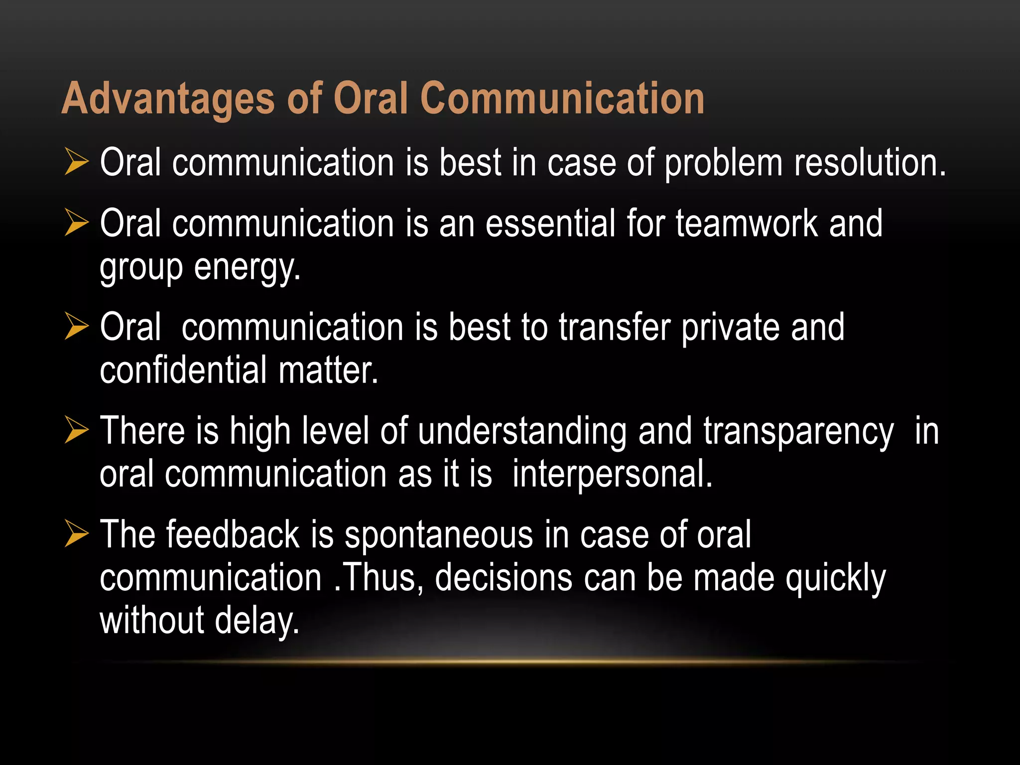 Advantages of Oral Communication
 Oral communication is best in case of problem resolution.
 Oral communication is an essential for teamwork and
group energy.
 Oral communication is best to transfer private and
confidential matter.
 There is high level of understanding and transparency in
oral communication as it is interpersonal.
 The feedback is spontaneous in case of oral
communication .Thus, decisions can be made quickly
without delay.
 