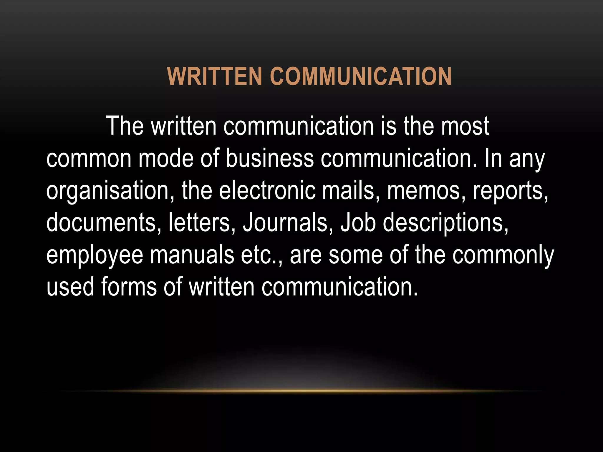 WRITTEN COMMUNICATION
The written communication is the most
common mode of business communication. In any
organisation, the electronic mails, memos, reports,
documents, letters, Journals, Job descriptions,
employee manuals etc., are some of the commonly
used forms of written communication.
 
