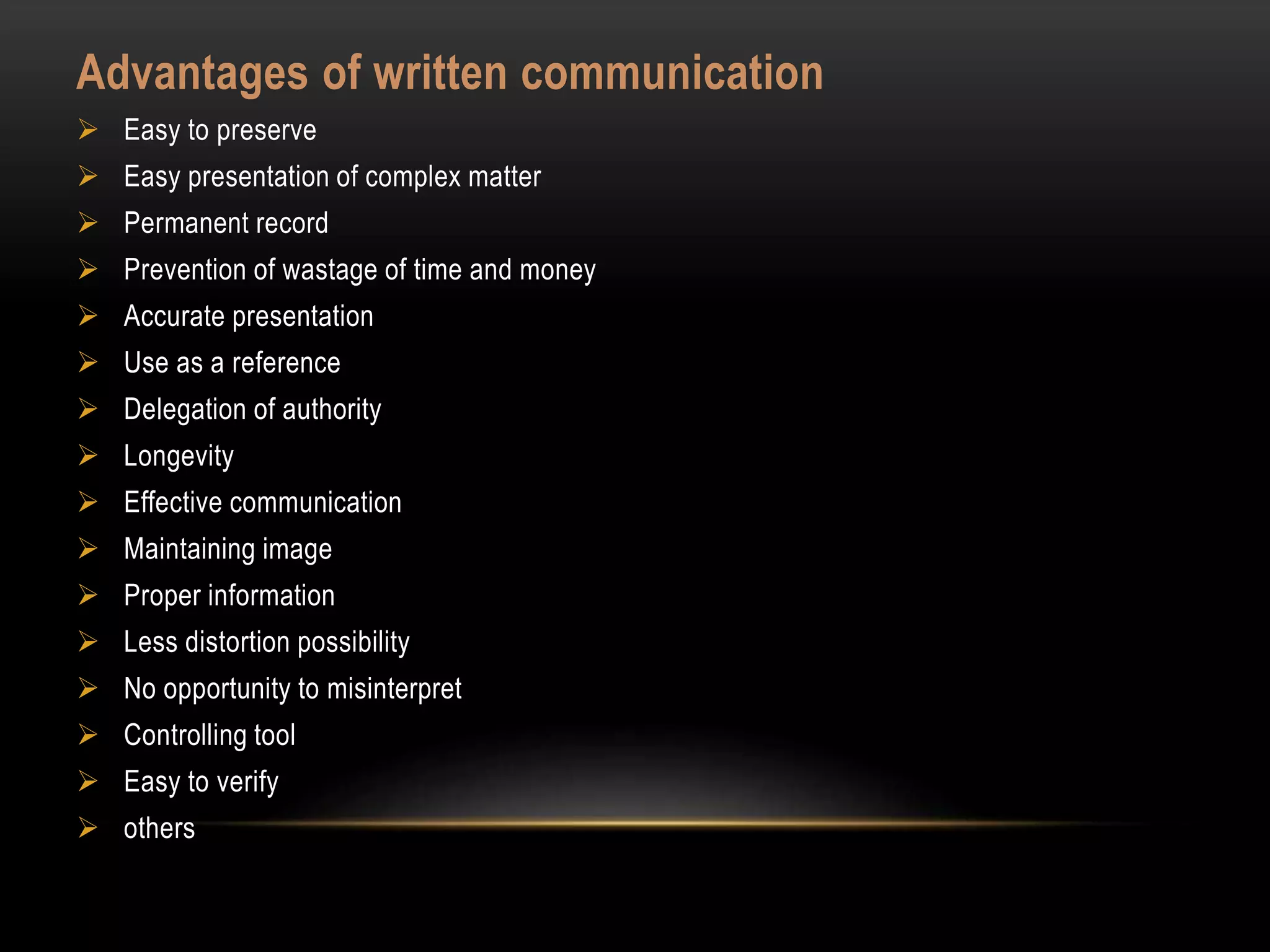 Advantages of written communication
 Easy to preserve
 Easy presentation of complex matter
 Permanent record
 Prevention of wastage of time and money
 Accurate presentation
 Use as a reference
 Delegation of authority
 Longevity
 Effective communication
 Maintaining image
 Proper information
 Less distortion possibility
 No opportunity to misinterpret
 Controlling tool
 Easy to verify
 others
 