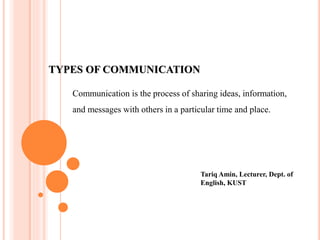 TYPES OF COMMUNICATION
Communication is the process of sharing ideas, information,
and messages with others in a particular time and place.
Tariq Amin, Lecturer, Dept. of
English, KUST
 