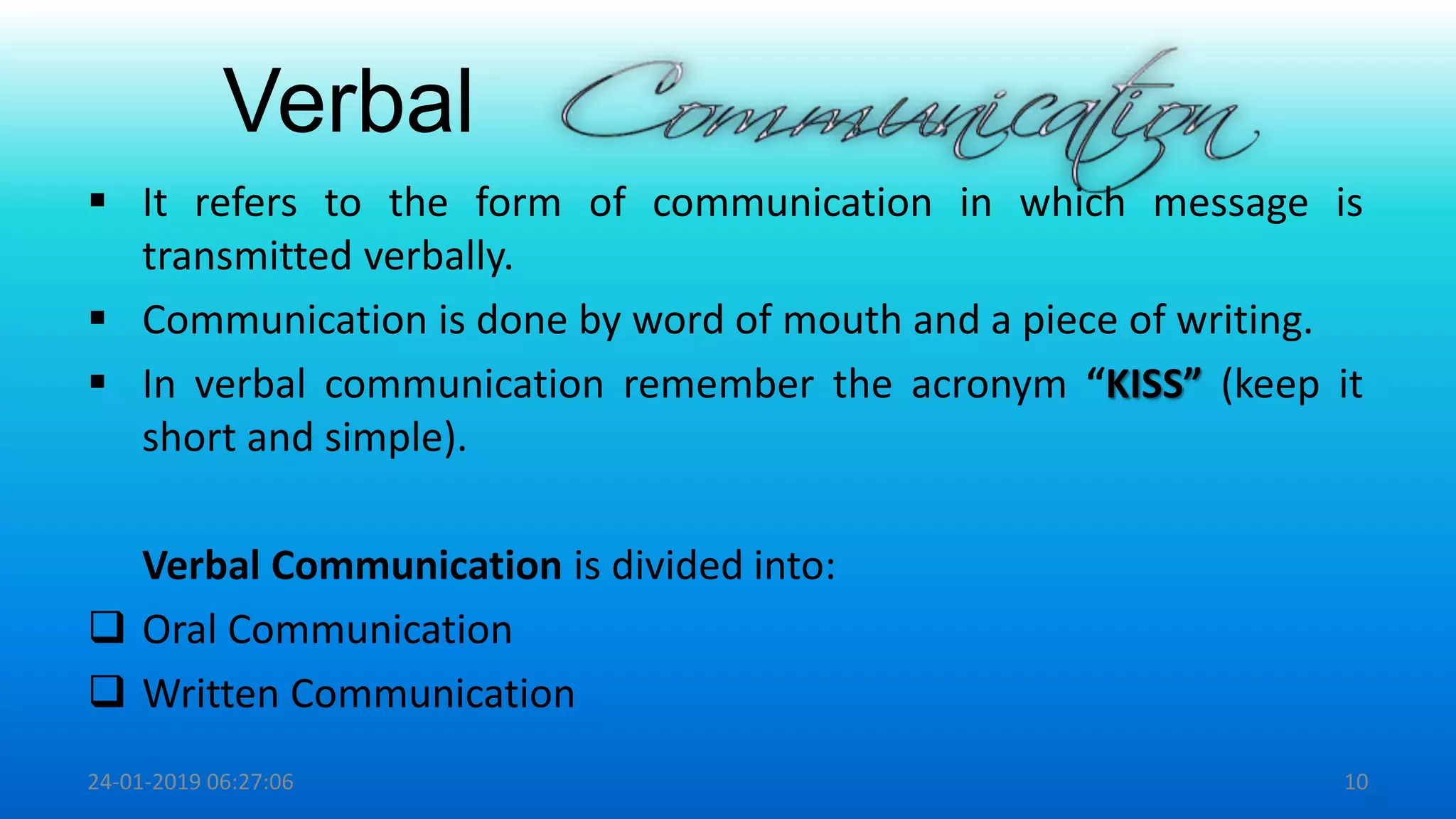 Verbal
 It refers to the form of communication in which message is
transmitted verbally.
 Communication is done by word of mouth and a piece of writing.
 In verbal communication remember the acronym “KISS” (keep it
short and simple).
Verbal Communication is divided into:
 Oral Communication
 Written Communication
24-01-2019 06:27:06 10
 
