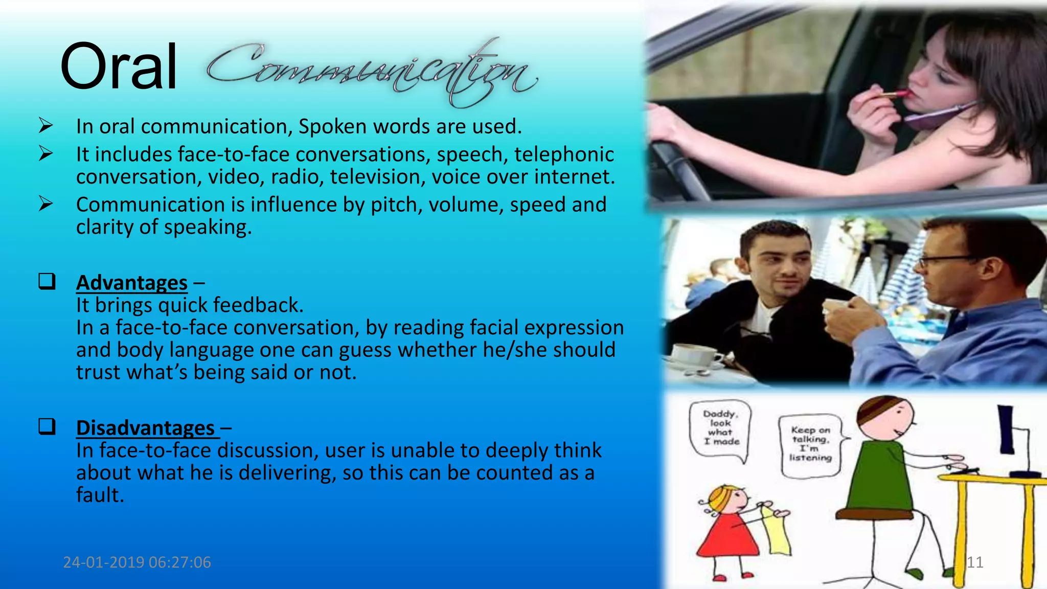 Oral
 In oral communication, Spoken words are used.
 It includes face-to-face conversations, speech, telephonic
conversation, video, radio, television, voice over internet.
 Communication is influence by pitch, volume, speed and
clarity of speaking.
 Advantages –
It brings quick feedback.
In a face-to-face conversation, by reading facial expression
and body language one can guess whether he/she should
trust what’s being said or not.
 Disadvantages –
In face-to-face discussion, user is unable to deeply think
about what he is delivering, so this can be counted as a
fault.
24-01-2019 06:27:06 11
 