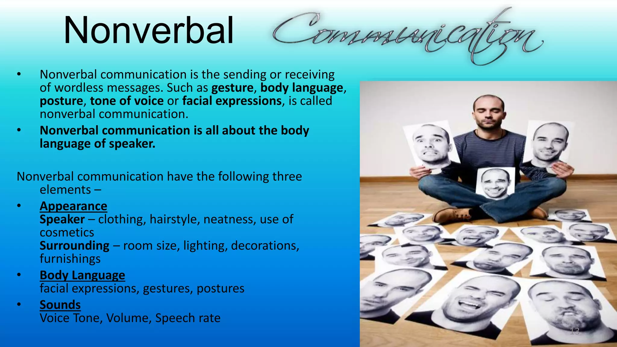 Nonverbal
• Nonverbal communication is the sending or receiving
of wordless messages. Such as gesture, body language,
posture, tone of voice or facial expressions, is called
nonverbal communication.
• Nonverbal communication is all about the body
language of speaker.
Nonverbal communication have the following three
elements –
• Appearance
Speaker – clothing, hairstyle, neatness, use of
cosmetics
Surrounding – room size, lighting, decorations,
furnishings
• Body Language
facial expressions, gestures, postures
• Sounds
Voice Tone, Volume, Speech rate
13
 