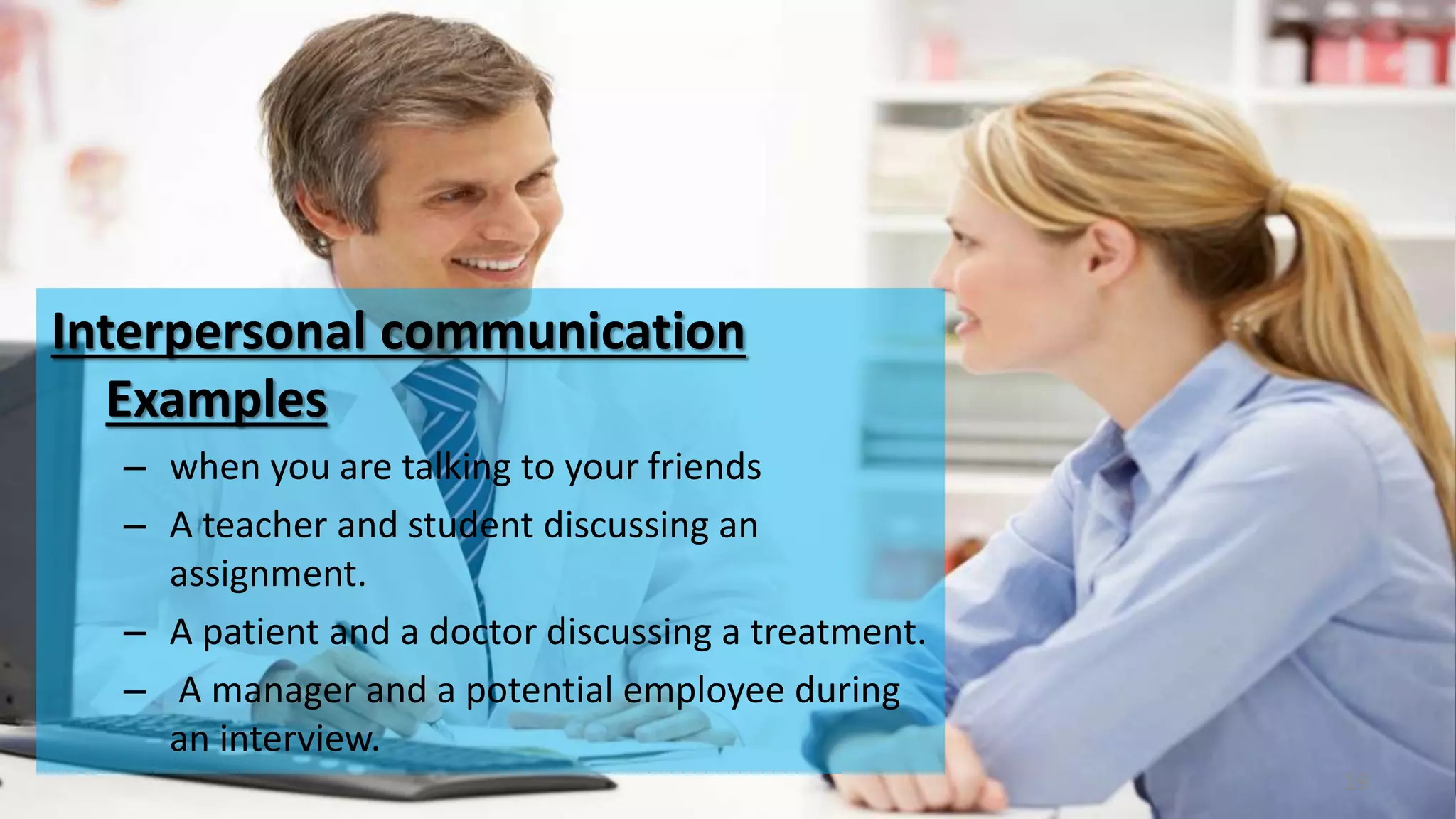 Interpersonal communication
Examples
– when you are talking to your friends
– A teacher and student discussing an
assignment.
– A patient and a doctor discussing a treatment.
– A manager and a potential employee during
an interview.
19
 