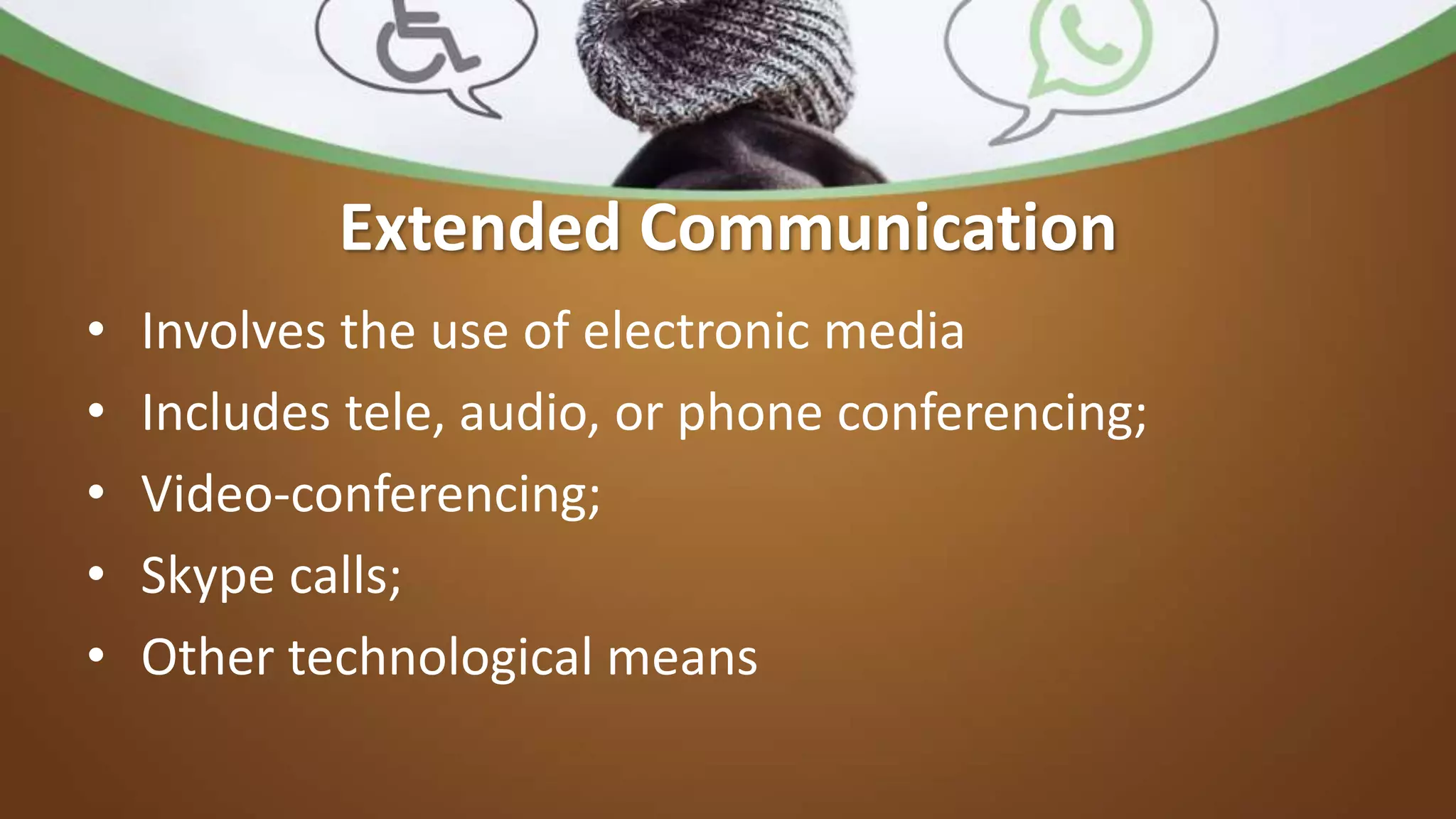 Extended Communication
• Involves the use of electronic media
• Includes tele, audio, or phone conferencing;
• Video-conferencing;
• Skype calls;
• Other technological means
 