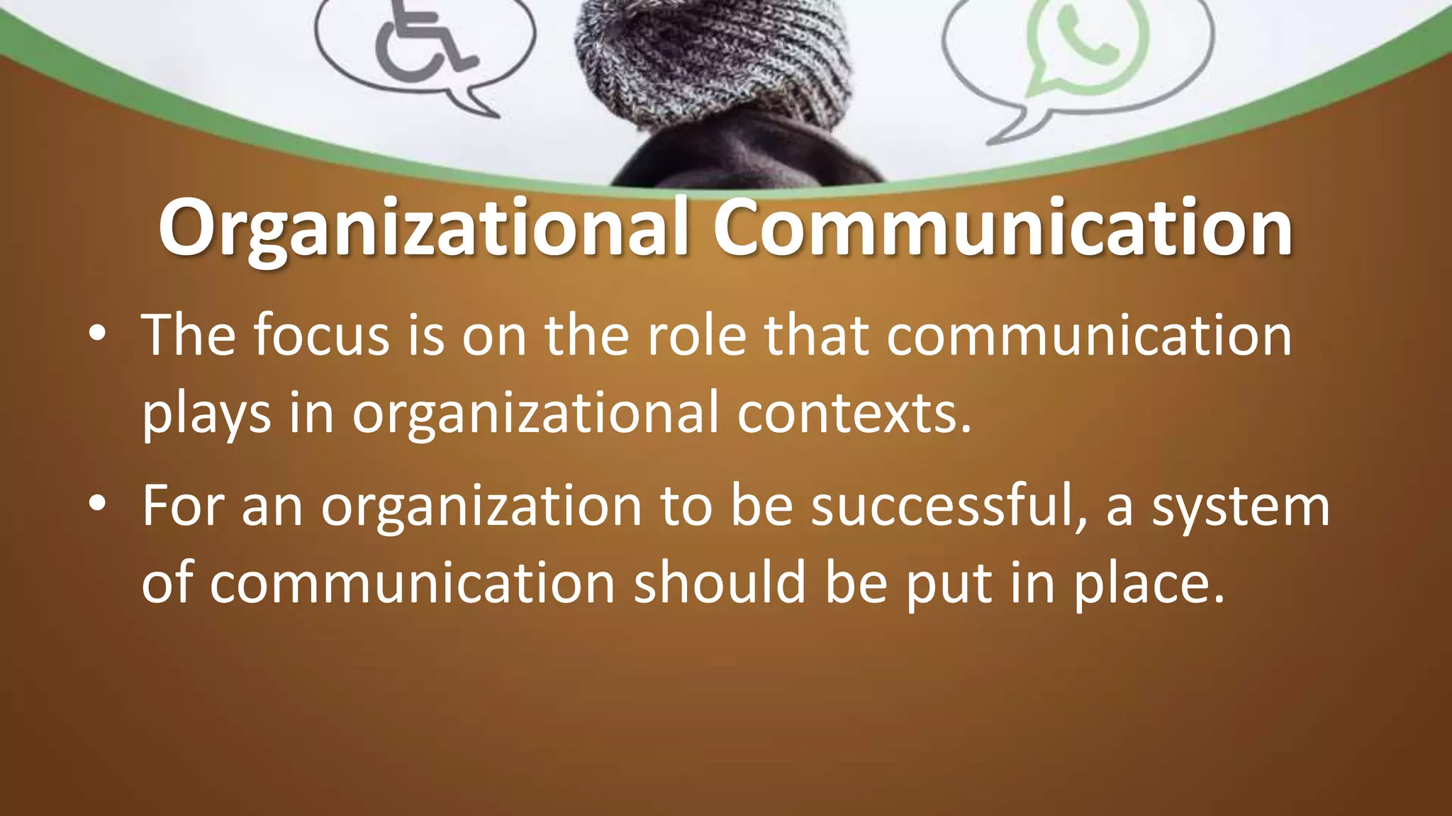 Organizational Communication
• The focus is on the role that communication
plays in organizational contexts.
• For an organization to be successful, a system
of communication should be put in place.
 