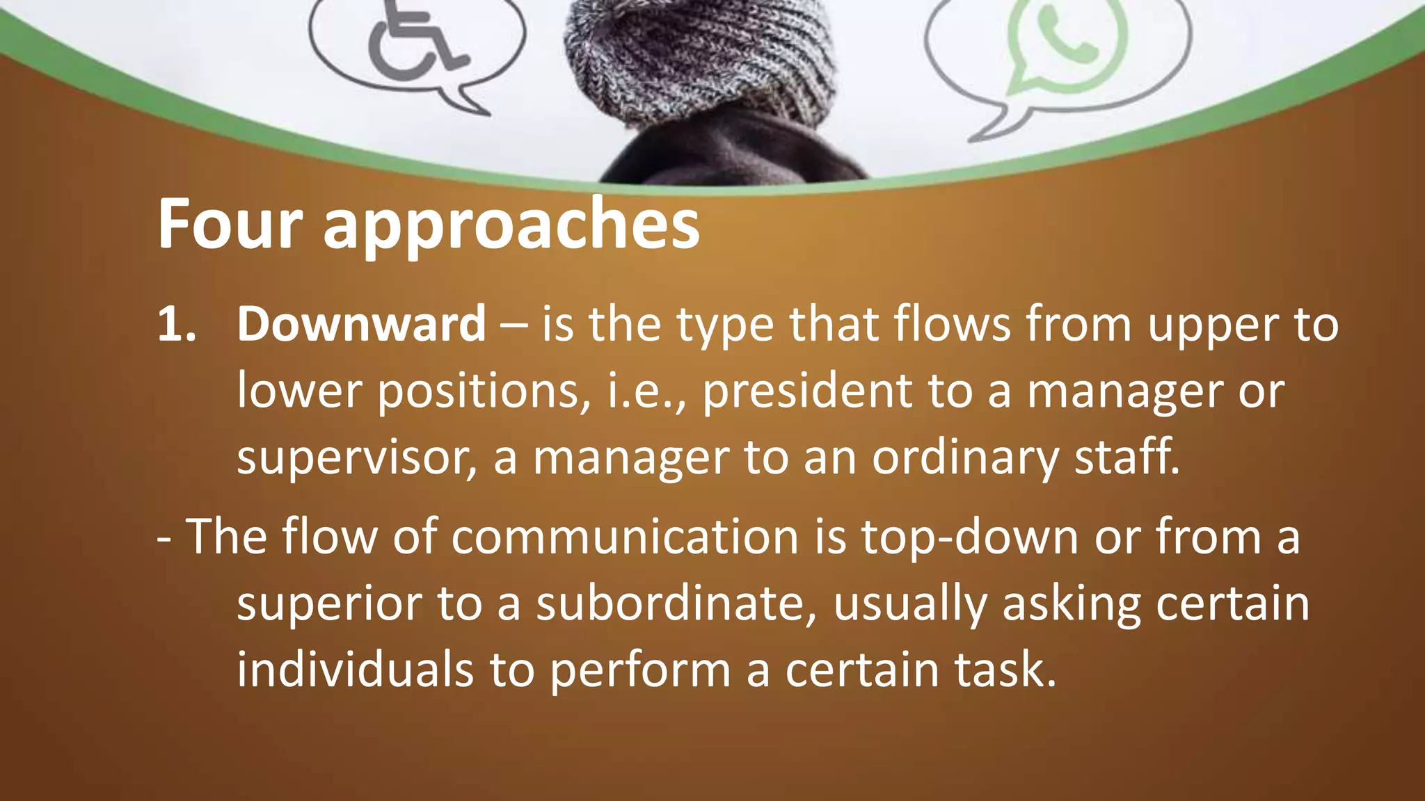 Four approaches
1. Downward – is the type that flows from upper to
lower positions, i.e., president to a manager or
supervisor, a manager to an ordinary staff.
- The flow of communication is top-down or from a
superior to a subordinate, usually asking certain
individuals to perform a certain task.
 