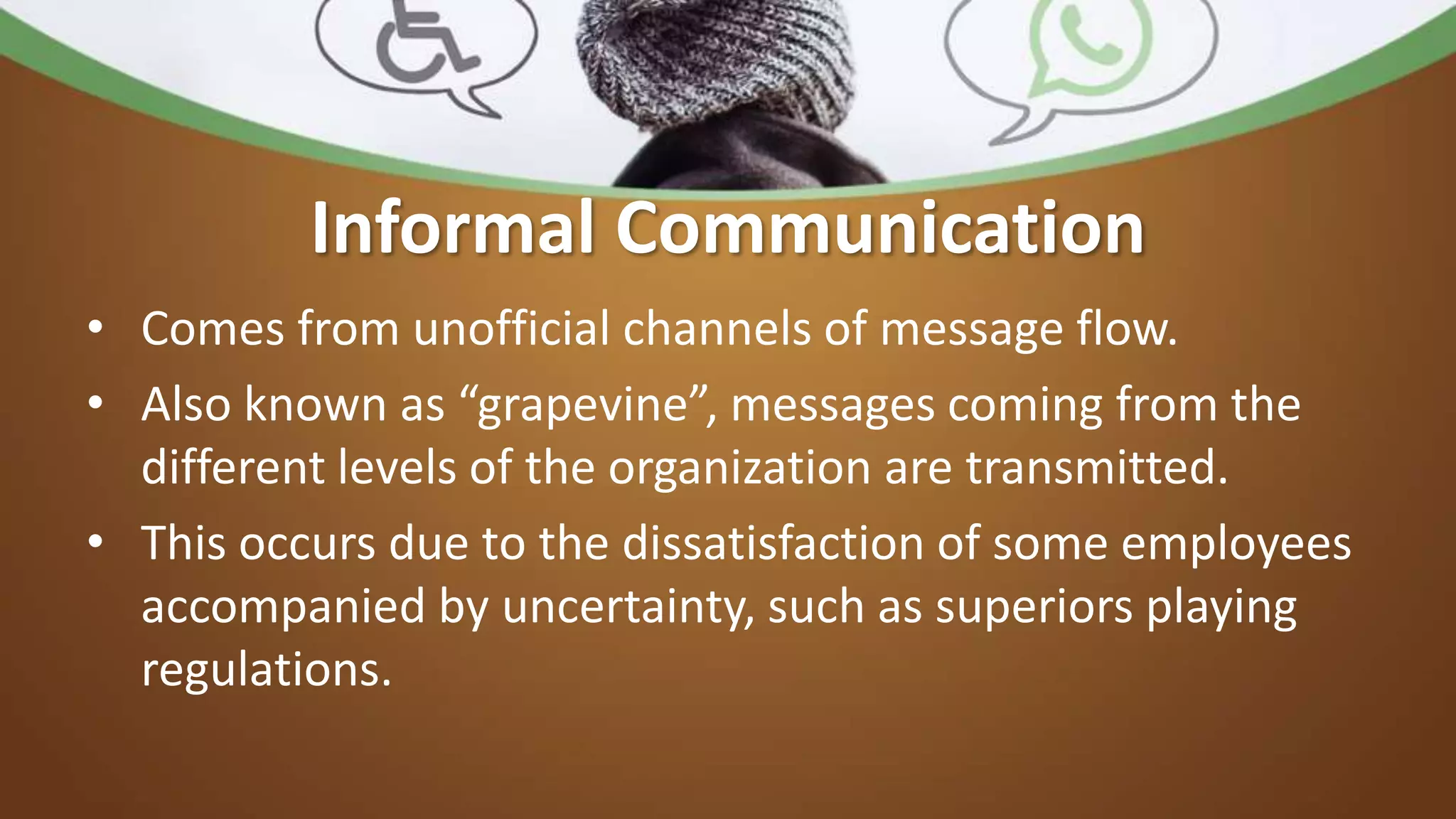 Informal Communication
• Comes from unofficial channels of message flow.
• Also known as “grapevine”, messages coming from the
different levels of the organization are transmitted.
• This occurs due to the dissatisfaction of some employees
accompanied by uncertainty, such as superiors playing
regulations.
 