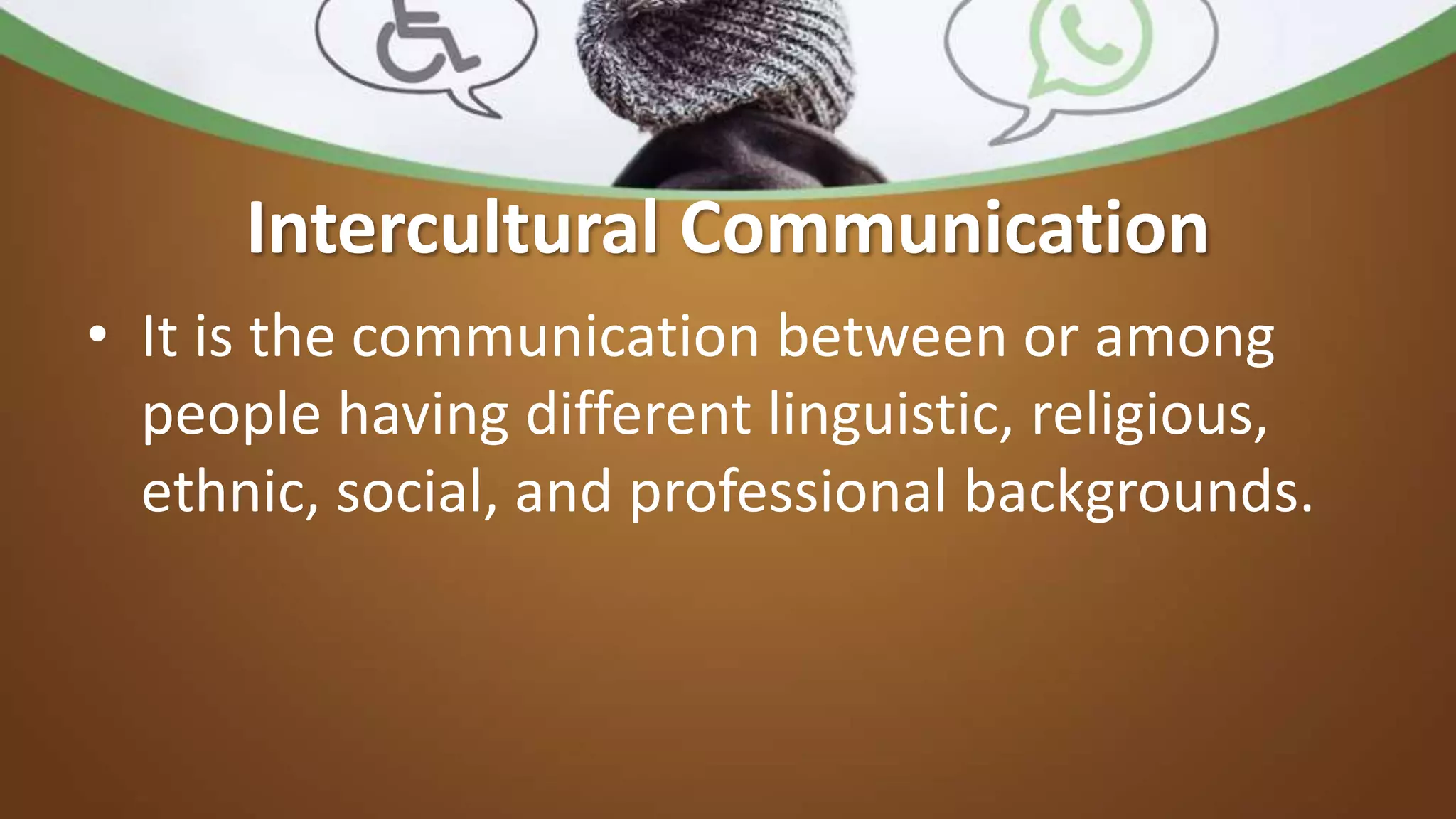 Intercultural Communication
• It is the communication between or among
people having different linguistic, religious,
ethnic, social, and professional backgrounds.
 