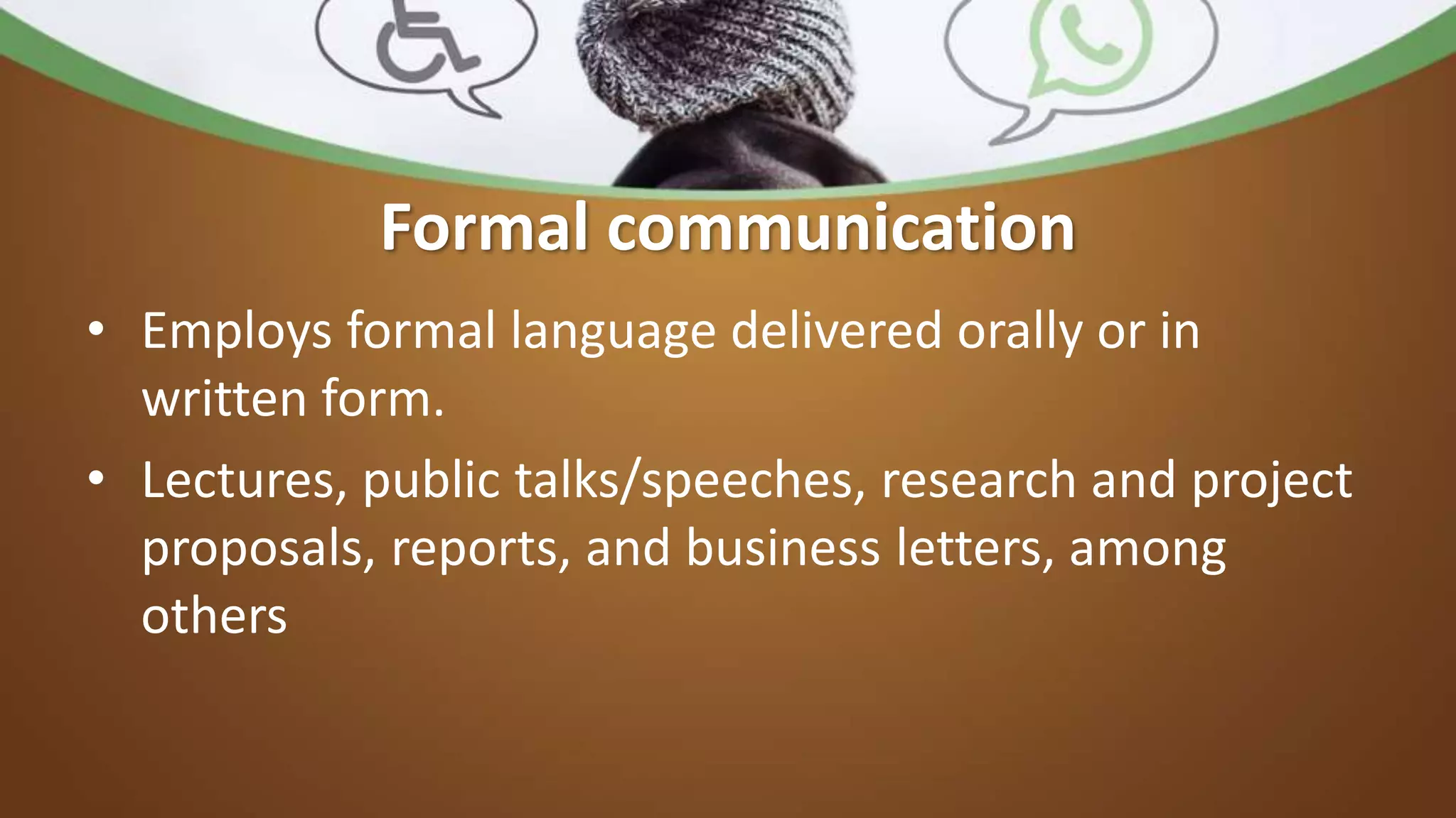 Formal communication
• Employs formal language delivered orally or in
written form.
• Lectures, public talks/speeches, research and project
proposals, reports, and business letters, among
others
 