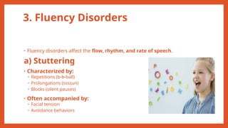 3. Fluency Disorders
• Fluency disorders affect the flow, rhythm, and rate of speech.
a) Stuttering
• Characterized by:
• Repetitions (b-b-ball)
• Prolongations (ssssun)
• Blocks (silent pauses)
• Often accompanied by:
• Facial tension
• Avoidance behaviors
 