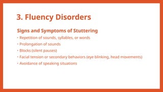 3. Fluency Disorders
Signs and Symptoms of Stuttering
• Repetition of sounds, syllables, or words
• Prolongation of sounds
• Blocks (silent pauses)
• Facial tension or secondary behaviors (eye blinking, head movements)
• Avoidance of speaking situations
 