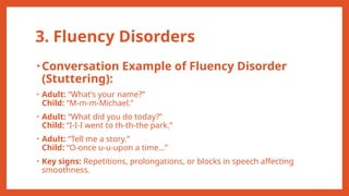 3. Fluency Disorders
• Conversation Example of Fluency Disorder
(Stuttering):
• Adult: “What’s your name?”
Child: “M-m-m-Michael.”
• Adult: “What did you do today?”
Child: “I-I-I went to th-th-the park.”
• Adult: “Tell me a story.”
Child: “O-once u-u-upon a time…”
• Key signs: Repetitions, prolongations, or blocks in speech affecting
smoothness.
 