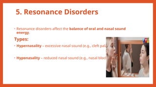5. Resonance Disorders
• Resonance disorders affect the balance of oral and nasal sound
energy.
Types:
• Hypernasality – excessive nasal sound (e.g., cleft palate)
• Hyponasality – reduced nasal sound (e.g., nasal blockage)
 