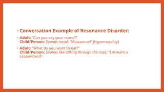• Conversation Example of Resonance Disorder:
• Adult: “Can you say your name?”
Child/Person: Sounds nasal: “Maaaanuel” (hypernasality)
• Adult: “What do you want to eat?”
Child/Person: Sounds like talking through the nose: “I w-want a
saaaandwich
 