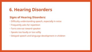6. Hearing Disorders
Signs of Hearing Disorders:
• Difficulty understanding speech, especially in noise
• Frequently asks for repetition
• Turns one ear toward speaker
• Speaks too loudly or too softly
• Delayed speech and language development in children
 