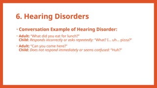 6. Hearing Disorders
• Conversation Example of Hearing Disorder:
• Adult: “What did you eat for lunch?”
Child: Responds incorrectly or asks repeatedly: “What? I… uh… pizza?”
• Adult: “Can you come here?”
Child: Does not respond immediately or seems confused: “Huh?”
 