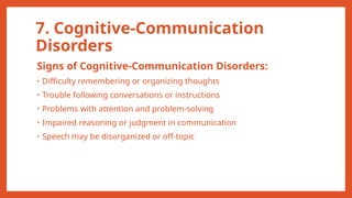 7. Cognitive-Communication
Disorders
Signs of Cognitive-Communication Disorders:
• Difficulty remembering or organizing thoughts
• Trouble following conversations or instructions
• Problems with attention and problem-solving
• Impaired reasoning or judgment in communication
• Speech may be disorganized or off-topic
 