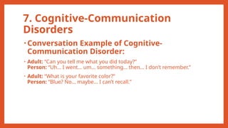 7. Cognitive-Communication
Disorders
• Conversation Example of Cognitive-
Communication Disorder:
• Adult: “Can you tell me what you did today?”
Person: “Uh… I went… um… something… then… I don’t remember.”
• Adult: “What is your favorite color?”
Person: “Blue? No… maybe… I can’t recall.”
 