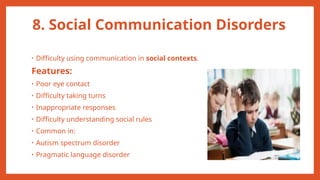 8. Social Communication Disorders
• Difficulty using communication in social contexts.
Features:
• Poor eye contact
• Difficulty taking turns
• Inappropriate responses
• Difficulty understanding social rules
• Common in:
• Autism spectrum disorder
• Pragmatic language disorder
 