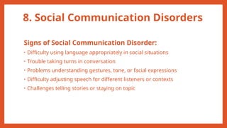 8. Social Communication Disorders
Signs of Social Communication Disorder:
• Difficulty using language appropriately in social situations
• Trouble taking turns in conversation
• Problems understanding gestures, tone, or facial expressions
• Difficulty adjusting speech for different listeners or contexts
• Challenges telling stories or staying on topic
 