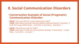 8. Social Communication Disorders
• Conversation Example of Social (Pragmatic)
Communication Disorder:
• Adult: “Can you tell me a story about your day?”
Child: Talks about personal interests without noticing listener’s reactions: “I
built this huge LEGO tower… and then it was blue… and then…”
• Adult: “How do you ask for help?”
Child: Interrupts or talks too much without waiting: “I need help… I need
help… I can do it… no wait…”
 