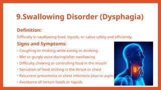 9.Swallowing Disorder (Dysphagia)
Definition:
Difficulty in swallowing food, liquids, or saliva safely and efficiently.
Signs and Symptoms:
• Coughing or choking while eating or drinking
• Wet or gurgly voice during/after swallowing
• Difficulty chewing or controlling food in the mouth
• Sensation of food sticking in the throat or chest
• Recurrent pneumonia or chest infections (due to aspiration)
• Avoidance of certain foods or liquids
 