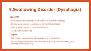 9.Swallowing Disorder (Dysphagia)
Causes:
• Neurological disorders (stroke, Parkinson’s, cerebral palsy)
• Structural problems (esophageal narrowing, tumors)
• Muscle weakness or coordination issues
• Head and neck injuries
Impact:
• Can lead to malnutrition, dehydration, and aspiration
• Acts as a communication barrier when speaking and swallowing are
affected simultaneously
 
