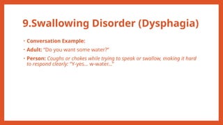 9.Swallowing Disorder (Dysphagia)
• Conversation Example:
• Adult: “Do you want some water?”
• Person: Coughs or chokes while trying to speak or swallow, making it hard
to respond clearly: “Y-yes… w-water…”
 