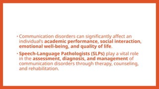 • Communication disorders can significantly affect an
individual’s academic performance, social interaction,
emotional well-being, and quality of life.
• Speech-Language Pathologists (SLPs) play a vital role
in the assessment, diagnosis, and management of
communication disorders through therapy, counseling,
and rehabilitation.
 