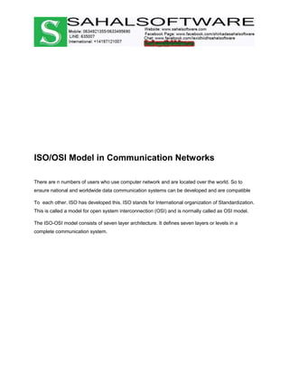 ISO/OSI Model in Communication Networks
There are n numbers of users who use computer network and are located over the world. So to
ensure national and worldwide data communication systems can be developed and are compatible
To each other. ISO has developed this. ISO stands for International organization of Standardization.
This is called a model for open system interconnection (OSI) and is normally called as OSI model.
The ISO-OSI model consists of seven layer architecture. It defines seven layers or levels in a
complete communication system.
 