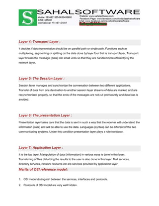 Layer 4: Transport Layer :
It decides if data transmission should be on parallel path or single path. Functions such as
multiplexing, segmenting or splitting on the data done by layer four that is transport layer. Transport
layer breaks the message (data) into small units so that they are handled more efficiently by the
network layer.
Layer 5: The Session Layer :
Session layer manages and synchronize the conversation between two different applications.
Transfer of data from one destination to another session layer streams of data are marked and are
resynchronized properly, so that the ends of the messages are not cut prematurely and data loss is
avoided.
Layer 6: The presentation Layer :
Presentation layer takes care that the data is sent in such a way that the receiver will understand the
information (data) and will be able to use the data. Languages (syntax) can be different of the two
communicating systems. Under this condition presentation layer plays a role translator.
Layer 7: Application Layer :
It is the top layer. Manipulation of data (information) in various ways is done in this layer.
Transferring of files disturbing the results to the user is also done in this layer. Mail services,
directory services, network resource etc are services provided by application layer.
Merits of OSI reference model:
1. OSI model distinguish between the services, interfaces and protocols.
2. Protocols of OSI model are very well hidden.
 