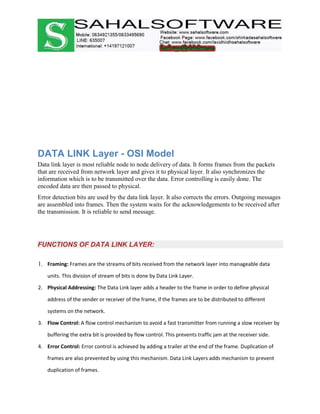 DATA LINK Layer - OSI Model
Data link layer is most reliable node to node delivery of data. It forms frames from the packets
that are received from network layer and gives it to physical layer. It also synchronizes the
information which is to be transmitted over the data. Error controlling is easily done. The
encoded data are then passed to physical.
Error detection bits are used by the data link layer. It also corrects the errors. Outgoing messages
are assembled into frames. Then the system waits for the acknowledgements to be received after
the transmission. It is reliable to send message.
FUNCTIONS OF DATA LINK LAYER:
1. Framing: Frames are the streams of bits received from the network layer into manageable data
units. This division of stream of bits is done by Data Link Layer.
2. Physical Addressing: The Data Link layer adds a header to the frame in order to define physical
address of the sender or receiver of the frame, if the frames are to be distributed to different
systems on the network.
3. Flow Control: A flow control mechanism to avoid a fast transmitter from running a slow receiver by
buffering the extra bit is provided by flow control. This prevents traffic jam at the receiver side.
4. Error Control: Error control is achieved by adding a trailer at the end of the frame. Duplication of
frames are also prevented by using this mechanism. Data Link Layers adds mechanism to prevent
duplication of frames.
 