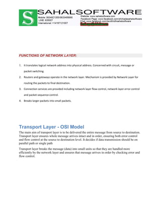 FUNCTIONS OF NETWORK LAYER:
1. It translates logical network address into physical address. Concerned with circuit, message or
packet switching.
2. Routers and gateways operate in the network layer. Mechanism is provided by Network Layer for
routing the packets to final destination.
3. Connection services are provided including network layer flow control, network layer error control
and packet sequence control.
4. Breaks larger packets into small packets.
Transport Layer - OSI Model
The main aim of transport layer is to be delivered the entire message from source to destination.
Transport layer ensures whole message arrives intact and in order, ensuring both error control
and flow control at the source to destination level. It decides if data transmission should be on
parallel path or single path
Transport layer breaks the message (data) into small units so that they are handled more
efficiently by the network layer and ensures that message arrives in order by checking error and
flow control.
 