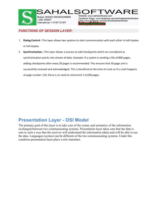 FUNCTIONS OF SESSION LAYER:
1. Dialog Control : This layer allows two systems to start communication with each other in half-duplex
or full-duplex.
2. Synchronization : This layer allows a process to add checkpoints which are considered as
synchronization points into stream of data. Example: If a system is sending a file of 800 pages,
adding checkpoints after every 50 pages is recommended. This ensures that 50 page unit is
successfully received and acknowledged. This is beneficial at the time of crash as if a crash happens
at page number 110; there is no need to retransmit 1 to100 pages.
Presentation Layer - OSI Model
The primary goal of this layer is to take care of the syntax and semantics of the information
exchanged between two communicating systems. Presentation layer takes care that the data is
sent in such a way that the receiver will understand the information (data) and will be able to use
the data. Languages (syntax) can be different of the two communicating systems. Under this
condition presentation layer plays a role translator.
 