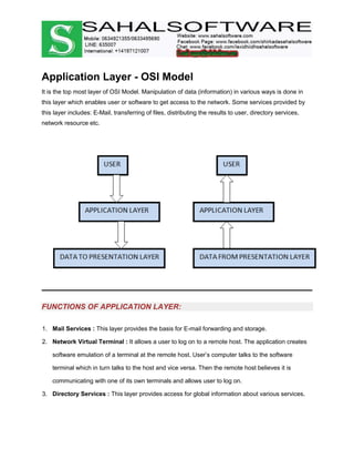 Application Layer - OSI Model
It is the top most layer of OSI Model. Manipulation of data (information) in various ways is done in
this layer which enables user or software to get access to the network. Some services provided by
this layer includes: E-Mail, transferring of files, distributing the results to user, directory services,
network resource etc.
FUNCTIONS OF APPLICATION LAYER:
1. Mail Services : This layer provides the basis for E-mail forwarding and storage.
2. Network Virtual Terminal : It allows a user to log on to a remote host. The application creates
software emulation of a terminal at the remote host. User’s computer talks to the software
terminal which in turn talks to the host and vice versa. Then the remote host believes it is
communicating with one of its own terminals and allows user to log on.
3. Directory Services : This layer provides access for global information about various services.
 