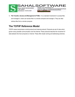 4. File Transfer, Access and Management (FTAM) : It is a standard mechanism to access files
and manages it. Users can access files in a remote computer and manage it. They can also
retrieve files from a remote computer.
The TCP/IP Reference Model
TCP/IP means transmission control protocol and internet protocol. Protocols are set of rules which
govern every possible communication over the internet. These protocols describe the movement of
data between the host computers or internet. These offer simple naming and addressing schemes.
 