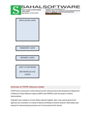 Overview of TCP/IP reference model
TCP/IP that is transmission control protocol and the internet protocol was developed by Department
of Defence’s Project Research Agency (ARPA, later DARPA) under the project of network
interconnection.
Originally it was created to connect military networks together, later it was used by government
agencies and universities. It is robust to failures and flexible to diverse networks. Most widely used
protocol for interconnecting computers and it is the protocol of the internet.
 