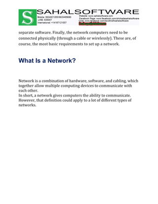 separate software. Finally, the network computers need to be
connected physically (through a cable or wirelessly). These are, of
course, the most basic requirements to set up a network.
What Is a Network?
Network is a combination of hardware, software, and cabling, which
together allow multiple computing devices to communicate with
each other.
In short, a network gives computers the ability to communicate.
However, that definition could apply to a lot of different types of
networks.
 