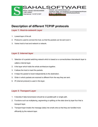 Description of different TCP/IP protocols
Layer 1: Host-to-network Layer
1. Lowest layer of the all.
2. Protocol is used to connect the host, so that the packets can be sent over it.
3. Varies host to host and network to network.
Layer 2: Internet layer
1. Selection of a packet switching network which is based on a connectionless internetwork layer is
called a internet layer.
2. It the layer which holds the whole architecture together.
3. It allows the host to insert the packets.
4. It helps the packet to travel independently to the destination.
5. Order in which packets are received is different from the way they are sent.
6. IP (internet protocol) is used in this layer.
Layer 3: Transport Layer
1. It decides if data transmission should be on parallel path or single path.
2. Functions such as multiplexing, segmenting or splitting on the data done by layer four that is
transport layer.
3. Transport layer breaks the message (data) into small units so that they are handled more
efficiently by the network layer.
 