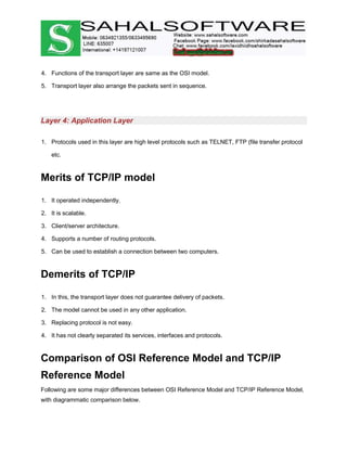 4. Functions of the transport layer are same as the OSI model.
5. Transport layer also arrange the packets sent in sequence.
Layer 4: Application Layer
1. Protocols used in this layer are high level protocols such as TELNET, FTP (file transfer protocol
etc.
Merits of TCP/IP model
1. It operated independently.
2. It is scalable.
3. Client/server architecture.
4. Supports a number of routing protocols.
5. Can be used to establish a connection between two computers.
Demerits of TCP/IP
1. In this, the transport layer does not guarantee delivery of packets.
2. The model cannot be used in any other application.
3. Replacing protocol is not easy.
4. It has not clearly separated its services, interfaces and protocols.
Comparison of OSI Reference Model and TCP/IP
Reference Model
Following are some major differences between OSI Reference Model and TCP/IP Reference Model,
with diagrammatic comparison below.
 