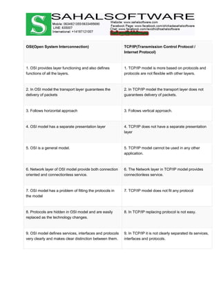 OSI(Open System Interconnection) TCP/IP(Transmission Control Protocol /
Internet Protocol)
1. OSI provides layer functioning and also defines
functions of all the layers.
1. TCP/IP model is more based on protocols and
protocols are not flexible with other layers.
2. In OSI model the transport layer guarantees the
delivery of packets
2. In TCP/IP model the transport layer does not
guarantees delivery of packets.
3. Follows horizontal approach 3. Follows vertical approach.
4. OSI model has a separate presentation layer 4. TCP/IP does not have a separate presentation
layer
5. OSI is a general model. 5. TCP/IP model cannot be used in any other
application.
6. Network layer of OSI model provide both connection
oriented and connectionless service.
6. The Network layer in TCP/IP model provides
connectionless service.
7. OSI model has a problem of fitting the protocols in
the model
7. TCP/IP model does not fit any protocol
8. Protocols are hidden in OSI model and are easily
replaced as the technology changes.
8. In TCP/IP replacing protocol is not easy.
9. OSI model defines services, interfaces and protocols
very clearly and makes clear distinction between them.
9. In TCP/IP it is not clearly separated its services,
interfaces and protocols.
 