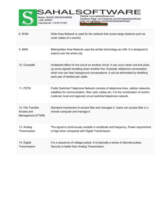 8. WAN Wide Area Network is used for the network that covers large distance such as
cover states of a country
9. MAN Metropolitan Area Network uses the similar technology as LAN. It is designed to
extend over the entire city.
10. Crosstalk Undesired effect of one circuit on another circuit. It can occur when one line picks
up some signals travelling down another line. Example: telephone conversation
when one can hear background conversations. It can be eliminated by shielding
each pair of twisted pair cable.
11. PSTN Public Switched Telephone Network consists of telephone lines, cellular networks,
satellites for communication, fiber optic cables etc. It is the combination of world’s
(national, local and regional) circuit switched telephone network.
12. File Transfer,
Access and
Management (FTAM)
Standard mechanism to access files and manages it. Users can access files in a
remote computer and manage it.
13. Analog
Transmission
The signal is continuously variable in amplitude and frequency. Power requirement
is high when compared with Digital Transmission.
14. Digital
Transmission
It is a sequence of voltage pulses. It is basically a series of discrete pulses.
Security is better than Analog Transmission.
 