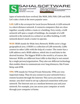 types of networks have evolved, like MAN, SAN, PAN, CAN and DAN.
Let’s take a look at the more popular ones:
LAN is the acronym for Local Access Network. A LAN network
is a short-distance network. It connects computers that are close
together, usually within a room or a building. Very rarely, a LAN
network will span a couple of buildings. An example of a LAN
network is the network in a school or an office building. A LAN
network doesn’t need a router to operate.
WAN stands for Wide Area Network. WANs cover a huge
geographical area. A WAN is a collection of LAN networks. LANs
connect to other LANs with the help of a router. The router has a
LAN address and a WAN address, which lets it send data to the
desired location. The biggest WAN in the world is, of course, the
Internet. WANs are different from LANs in that they’re not owned
by a single person/organization. They also use different technology
that enables them to communicate over long distances, like Frame
Relay and ATM.
VPN stands for Virtual Private Networks. VPNs are very
important today. They let you connect to your network from a
remote location through the Internet. This saves you time and
money- you don’t need to set up a physical connection with your
network. The Internet acts as a medium between you and your
network. For example, you can access your computer at work
through your computer at home.
 