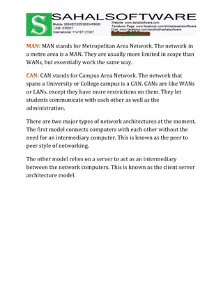MAN stands for Metropolitan Area Network. The network in
a metro area is a MAN. They are usually more limited in scope than
WANs, but essentially work the same way.
CAN stands for Campus Area Network. The network that
spans a University or College campus is a CAN. CANs are like WANs
or LANs, except they have more restrictions on them. They let
students communicate with each other as well as the
administration.
There are two major types of network architectures at the moment.
The first model connects computers with each other without the
need for an intermediary computer. This is known as the peer to
peer style of networking.
The other model relies on a server to act as an intermediary
between the network computers. This is known as the client server
architecture model.
 