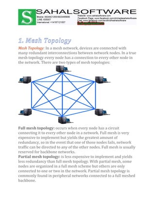 Mesh Topology: In a mesh network, devices are connected with
many redundant interconnections between network nodes. In a true
mesh topology every node has a connection to every other node in
the network. There are two types of mesh topologies:
Full mesh topology: occurs when every node has a circuit
connecting it to every other node in a network. Full mesh is very
expensive to implement but yields the greatest amount of
redundancy, so in the event that one of those nodes fails, network
traffic can be directed to any of the other nodes. Full mesh is usually
reserved for backbone networks.
Partial mesh topology: is less expensive to implement and yields
less redundancy than full mesh topology. With partial mesh, some
nodes are organized in a full mesh scheme but others are only
connected to one or two in the network. Partial mesh topology is
commonly found in peripheral networks connected to a full meshed
backbone.
 